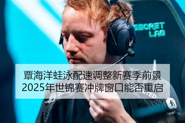 覃海洋蛙泳配速调整新赛季前景 2025年世锦赛冲牌窗口能否重启